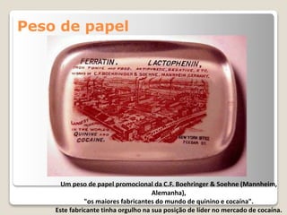 Peso de papel
Um peso de papel promocional da C.F. Boehringer & Soehne (Mannheim,
Alemanha),
"os maiores fabricantes do mundo de quinino e cocaína".
Este fabricante tinha orgulho na sua posição de líder no mercado de cocaína.
 