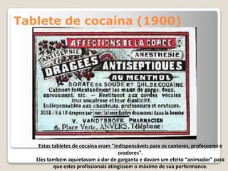 Tablete de cocaína (1900)
Estas tabletes de cocaína eram "indispensáveis para os cantores, professores e
oradores".
Eles também aquietavam a dor de garganta e davam um efeito "animador" para
que estes profissionais atingissem o máximo de sua performance.
 