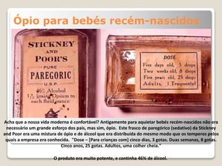 Ópio para bebés recém-nascidos
Acha que a nossa vida moderna é confortável? Antigamente para aquietar bebés recém-nascidos não era
necessário um grande esforço dos pais, mas sim, ópio. Este frasco de paregórico (sedativo) da Stickney
and Poor era uma mistura de ópio e de álcool que era distribuída do mesmo modo que os temperos pelos
quais a empresa era conhecida. "Dose – [Para crianças com] cinco dias, 3 gotas. Duas semanas, 8 gotas.
Cinco anos, 25 gotas. Adultos, uma colher cheia."
O produto era muito potente, e continha 46% de álcool.
 