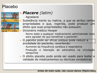 Placebo
 Placere (latim)
◦ Agradarei
 Substância inerte ou inativa, a que se atribui certas
propriedades e que, ingerida, pode produzir um
efeito que suas propriedades não possuem.
 Dicionário médico Hooper
◦ Nome dado a qualquer medicamento administrado mais
para agradar do que beneficiar o paciente".
 O placebo pode ser eficaz porque pode reduzir a
ansiedade do paciente, revertendo:
◦ Aumento da frequência cardíaca e respiratória
◦ Produção e liberação de adrenalina na circulação
sanguínea
 O efeito placebo pode ainda ser usado para testar a
validade de medicamentos ou técnicas verdadeiras
Antes de mais nada, não cause danos (Hipócrates)
 