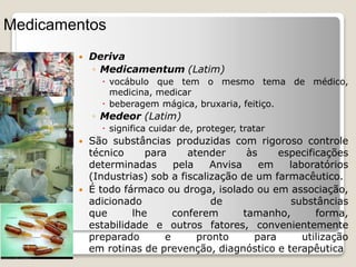  Deriva
◦ Medicamentum (Latim)
 vocábulo que tem o mesmo tema de médico,
medicina, medicar
 beberagem mágica, bruxaria, feitiço.
◦ Medeor (Latim)
 significa cuidar de, proteger, tratar
 São substâncias produzidas com rigoroso controle
técnico para atender às especificações
determinadas pela Anvisa em laboratórios
(Industrias) sob a fiscalização de um farmacêutico.
 É todo fármaco ou droga, isolado ou em associação,
adicionado de substâncias
que lhe conferem tamanho, forma,
estabilidade e outros fatores, convenientemente
preparado e pronto para utilização
em rotinas de prevenção, diagnóstico e terapêutica
Medicamentos
 