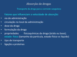 Absorção de drogas
Transporte da droga para a corrente sanguínea
Fatores que influenciam a velocidade de absorção:
• via de administração
• circulação no local da administração
• dose da droga
• formulação da droga
• propriedades físicoquímicas da droga (ácido ou base);
estado físico (tamanho da partícula, estado físico vs líquido)
• tipo de transporte
• ligação a proteínas
 
