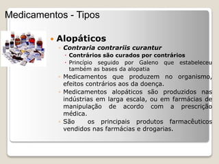  Alopáticos
◦ Contraria contrariis curantur
 Contrários são curados por contrários
 Princípio seguido por Galeno que estabeleceu
também as bases da alopatia
◦ Medicamentos que produzem no organismo,
efeitos contrários aos da doença.
◦ Medicamentos alopáticos são produzidos nas
indústrias em larga escala, ou em farmácias de
manipulação de acordo com a prescrição
médica.
◦ São os principais produtos farmacêuticos
vendidos nas farmácias e drogarias.
Medicamentos - Tipos
 