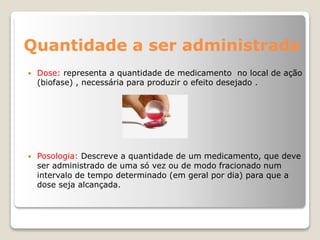 Quantidade a ser administrada
 Dose: representa a quantidade de medicamento no local de ação
(biofase) , necessária para produzir o efeito desejado .
 Posologia: Descreve a quantidade de um medicamento, que deve
ser administrado de uma só vez ou de modo fracionado num
intervalo de tempo determinado (em geral por dia) para que a
dose seja alcançada.
 