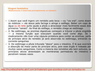 Viagem fantástica
Medicamento é absorvido principalmente no intestino
 1.Assim que você ingere um remédio pela boca —-ou "via oral", como dizem
os médicos — ele desce pela faringe e atinge o esôfago. Beber um copo de
água ou de leite junto ajuda a pílula a atravessar mais facilmente esses dois
primeiros "canais". Ao final do esôfago, o remédio chega ao estômago
 2. No estômago, as enzimas digestivas começam a triturar a pílula engolida
— a mesma função que executam quando você come algo. Se o
medicamento não tiver uma cápsula protetora para conter as enzimas, parte
do princípio ativo do remédio já será absorvida no estômago, entrando na
corrente sanguínea
 3. Do estômago a pílula triturada "desce" para o intestino. É lá que ocorrerá
a absorção da maior parte do princípio ativo, pois esse órgão é rodeado por
muitos vasos sanguíneos. Como a maioria dos remédios são bem solúveis, os
princípios ativos atravessam as membranas permeáveis do intestino e
penetram nesses vasos
http://mundoestranho.abril.com.br/materia/o-que-acontece-com-os-remedios-no-
 