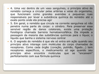  4. Uma vez dentro de um vaso sanguíneo, o princípio ativo do
remédio começa a circular pelas artérias e veias do organismo,
que funcionam como grandes avenidas e pequenas ruas
responsáveis por levar a substância química do remédio até o
exato ponto onde ela precisa agir
 5. Em geral, o remédio que circula na corrente sanguínea só não
penetra numa parte do corpo: o cérebro. Para preservar essa
sensível região de danos colaterais, existe uma proteção
fisiológica chamada barreira hematoencefálica. Ela impede a
passagem da maioria das substâncias químicas para o líquor, o
líquido que banha o sistema nervoso central
 6. O segredo do remédio é que ele só entra em ação quando seu
princípio ativo interage com moléculas do corpo chamadas de
receptores. Como cada órgão (coração, pulmão, fígado...) tem
receptores específicos, o medicamento só age quando seu
princípio ativo encontra moléculas que se "encaixem"
perfeitamente com sua fórmula química
 