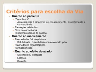 Critérios para escolha da Via
• Quanto ao paciente
– “Compliance”
• Aquiescência é sinônimo de consentimento, assentimento e
concordância
– Patologias existentes
– Nível de consciência
– Impedimento físico de acesso
• Quanto ao medicamento
– Propriedades físico-químicas
• Solubilidade ,Estabilidade em meio ácido, pKa
– Propriedades organolépticas
– Farmacocinética
– Quanto ao efeito desejado
• Sistêmico ou localizado
• Latência
• Duração
 