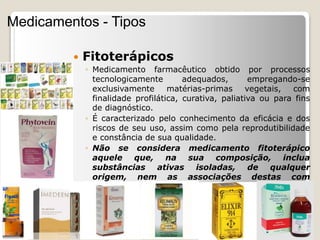  Fitoterápicos
◦ Medicamento farmacêutico obtido por processos
tecnologicamente adequados, empregando-se
exclusivamente matérias-primas vegetais, com
finalidade profilática, curativa, paliativa ou para fins
de diagnóstico.
◦ É caracterizado pelo conhecimento da eficácia e dos
riscos de seu uso, assim como pela reprodutibilidade
e constância de sua qualidade.
◦ Não se considera medicamento fitoterápico
aquele que, na sua composição, inclua
substâncias ativas isoladas, de qualquer
origem, nem as associações destas com
extratos vegetais.
Medicamentos - Tipos
 