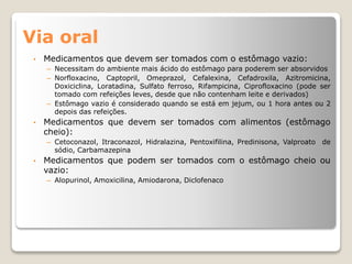 Via oral
• Medicamentos que devem ser tomados com o estômago vazio:
– Necessitam do ambiente mais ácido do estômago para poderem ser absorvidos
– Norfloxacino, Captopril, Omeprazol, Cefalexina, Cefadroxila, Azitromicina,
Doxiciclina, Loratadina, Sulfato ferroso, Rifampicina, Ciprofloxacino (pode ser
tomado com refeições leves, desde que não contenham leite e derivados)
– Estômago vazio é considerado quando se está em jejum, ou 1 hora antes ou 2
depois das refeições.
• Medicamentos que devem ser tomados com alimentos (estômago
cheio):
– Cetoconazol, Itraconazol, Hidralazina, Pentoxifilina, Predinisona, Valproato de
sódio, Carbamazepina
• Medicamentos que podem ser tomados com o estômago cheio ou
vazio:
– Alopurinol, Amoxicilina, Amiodarona, Diclofenaco
 