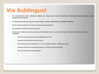 Via Sublingual
 Os medicamentos são colocados debaixo da língua para serem absorvidos diretamente pelos pequenos vasos
sanguíneos ali situados.
 O medicamento difunde-se para a trama capilar e passa diretamente à circulação sistémica.
 Produz efeitos terapêuticos em poucos minutos após administração
 Não apresenta o efeito de primeira passagem.
 A maioria dos medicamentos não pode ser administrada por essa via, porque a absorção é, em geral, incompleta e errática.
• Vantagens:
 Ideal para fármacos que possuem instabilidade química.
 Elevada taxa metabólica (meia-vida curta),
 Permite Redução das Dosagens de ½ a 1/4 (dosagem confiável, redução de custos);
 Ideal para fármacos de emergência (isordil), hormônios sexuais esteróides.
 Não sofre efeito de primeira passagem
 