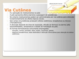 Via Cutânea
• É a aplicação de medicamentos na pele
• A pele apresenta efetiva barreira a passagem de substâncias.
• No entanto medicamentos podem ser administrados por via cutânea para obtenção
fundamentalmente de efeitos tópicos (local).
• Sob certas circunstâncias produzem efeitos sistêmicos, terapêuticos ou tóxicos
(Transdérmica).
• A absorção depende de área de exposição, difusão do fármaco na derme (alta
lipossolibilidade), temperatura e estado de hidratação da pele.
• As formas farmacêuticas comumente empregadas:
– Soluções, cremes, pomadas, óleos, loções, unguentos, geleias
– Adesivos transdérmicos, esses destinados á absorção transcutânea para obtenção de efeitos
sistêmicos.
 