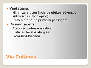 Via Cutânea
 Vantagens:
◦ Minimiza a ocorrência de efeitos adversos
sistêmicos (Uso Tópico)
◦ Evita o efeito de primeira passagem
 Desvantagens:
◦ Absorção pobre e errática
◦ Irritação local e alergias
◦ Fotossensibilidade
 