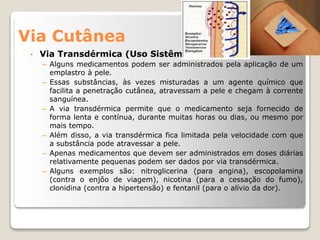 Via Cutânea
• Via Transdérmica (Uso Sistêmico)
– Alguns medicamentos podem ser administrados pela aplicação de um
emplastro à pele.
– Essas substâncias, às vezes misturadas a um agente químico que
facilita a penetração cutânea, atravessam a pele e chegam à corrente
sanguínea.
– A via transdérmica permite que o medicamento seja fornecido de
forma lenta e contínua, durante muitas horas ou dias, ou mesmo por
mais tempo.
– Além disso, a via transdérmica fica limitada pela velocidade com que
a substância pode atravessar a pele.
– Apenas medicamentos que devem ser administrados em doses diárias
relativamente pequenas podem ser dados por via transdérmica.
– Alguns exemplos são: nitroglicerina (para angina), escopolamina
(contra o enjôo de viagem), nicotina (para a cessação do fumo),
clonidina (contra a hipertensão) e fentanil (para o alívio da dor).
 