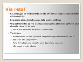 Via retal
 É a introdução de medicamento no reto, em forma de supositórios ou clister
medicamentoso.
 Empregada para administração de ação local ou sistêmica
 O revestimento fino do reto e a irrigação sanguínea abundante permitem uma
absorção rápida do fármaco.
• 50% do fluxo venoso retal tem acesso à circulação porta.
 Vantagens:
• Pode ser usada quando o paciente não podem ingerir medicamento “per os”
• Boa opção para uso pediátirco
• Parte do medicamento não sofre efeito de primeira passagem
• Não produz irritação gástrica
 