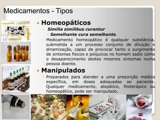  Homeopáticos
◦ Similia similibus curantur
 Semelhante cura semelhante.
◦ Medicamento homeopático é qualquer substância,
submetida a um processo conjunto de diluição e
dinamização, capaz de provocar tanto o surgimento
de sintomas físicos e psíquicos no homem sadio como
o desaparecimento destes mesmos sintomas numa
pessoa doente.
 Manipulados
◦ Preparados para atender a uma prescrição médica
específica, em doses adequadas ao paciente.
Qualquer medicamento, alopático, fitoterápico ou
homeopático, pode ser manipulado.
Medicamentos - Tipos
 