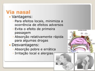 Via nasal
 Vantagens:
◦ Para efeitos locais, minimiza a
ocorrência de efeitos adversos
◦ Evita o efeito de primeira
passagem
◦ Absorção relativamente rápida
para algumas drogas
 Desvantagens:
◦ Absorção pobre e errática
◦ Irritação local e alergias
 