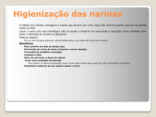 Higienização das narinas
• O hábito traz tantas vantagens à saúde que deveria ser uma regra tão comum quanto escovar os dentes
todos os dias.
• Lavar o nariz com soro fisiológico não só ajuda a limpá-lo de impurezas e secreção como combate mal-
estar e doenças de ouvido ou garganta.
• Mistura caseira
– Em um litro de água adicionar, aproximadamente, uma colher de chá de sal e ferver.
• Benefícios
– Mais conforto em dias de tempo seco
– Diminuição de crises de asma, bonquite e outras alergias
– Prevenção de amidalite e faringite
– Combate à otite
– Alívio de mal-estar e dores de cabeça
– Corpo mais protegido da poluição
• Para reduzir os danos da poluição, lavar o nariz pelo menos duas vezes por dia: ao acordar e ao dormir
– Resultados melhores do que apenas assoar o nariz
 