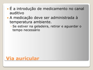 Via auricular
 É a introdução de medicamento no canal
auditivo
 A medicação deve ser administrada à
temperatura ambiente.
◦ Se estiver na geladeira, retirar e aguardar o
tempo necessário
 