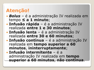 Atenção!
 Bolus – é a administração IV realizada em
tempo ≤ a 1 minuto;
 Infusão rápida – é a administração IV
realizada entre 1 e 30 minutos;
 Infusão lenta – é a administração IV
realizada entre 30 e 60 minutos;
 Infusão contínua – é a administração IV
realizada em tempo superior a 60
minutos, ininterruptamente;
 Infusão intermitente – é a
administração IV realizada em tempo
superior a 60 minutos, não contínua.
 
