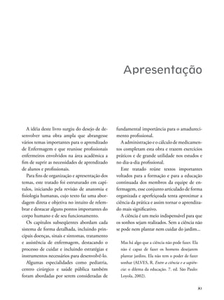 XI
Apresentação
A idéia deste livro surgiu do desejo de de-
senvolver uma obra ampla que abrangesse
vários temas importantes para o aprendizado
de Enfermagem e que reunisse proissionais
enfermeiros envolvidos na área acadêmica a
im de suprir as necessidades de aprendizado
de alunos e proissionais.
Para ins de organização e apresentação dos
temas, este tratado foi estruturado em capí-
tulos, iniciando pela revisão de anatomia e
isiologia humanas, cujo texto faz uma abor-
dagem direta e objetiva no intuito de relem-
brar e destacar alguns pontos importantes do
corpo humano e de seu funcionamento.
Os capítulos subseqüentes abordam cada
sistema de forma detalhada, incluindo prin-
cipais doenças, sinais e sintomas, tratamento
e assistência de enfermagem, destacando o
processo de cuidar e incluindo estratégias e
instrumentos necessários para desenvolvê-lo.
Algumas especialidades como pediatria,
centro cirúrgico e saúde pública também
foram abordadas por serem consideradas de
fundamental importância para o amadureci-
mento proissional.
A administração e o cálculo de medicamen-
tos completam esta obra e trazem exercícios
práticos e de grande utilidade nos estudos e
no dia-a-dia proissional.
Este tratado reúne textos importantes
voltados para a formação e para a educação
continuada dos membros da equipe de en-
fermagem, esse conjunto articulado de forma
organizada e aperfeiçoada tenta aproximar a
ciência da prática e assim tornar o aprendiza-
do mais signiicativo.
A ciência é um meio indispensável para que
os sonhos sejam realizados. Sem a ciência não
se pode nem plantar nem cuidar do jardim...
Mas há algo que a ciência não pode fazer. Ela
não é capaz de fazer os homens desejarem
plantar jardins. Ela não tem o poder de fazer
sonhar (ALVES, R. Entre a ciência e a sapiên-
cia: o dilema da educação. 7. ed. São Paulo:
Loyola, 2002).
 