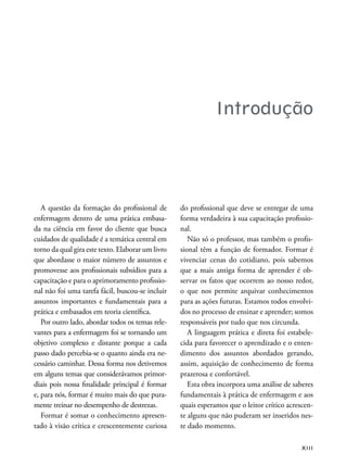 XIII
Introdução
A questão da formação do proissional de
enfermagem dentro de uma prática embasa-
da na ciência em favor do cliente que busca
cuidados de qualidade é a temática central em
torno da qual gira este texto. Elaborar um livro
que abordasse o maior número de assuntos e
promovesse aos proissionais subsídios para a
capacitação e para o aprimoramento proissio-
nal não foi uma tarefa fácil, buscou-se incluir
assuntos importantes e fundamentais para a
prática e embasados em teoria cientíica.
Por outro lado, abordar todos os temas rele-
vantes para a enfermagem foi se tornando um
objetivo complexo e distante porque a cada
passo dado percebia-se o quanto ainda era ne-
cessário caminhar. Dessa forma nos detivemos
em alguns temas que considerávamos primor-
diais pois nossa inalidade principal é formar
e, para nós, formar é muito mais do que pura-
mente treinar no desempenho de destrezas.
Formar é somar o conhecimento apresen-
tado à visão crítica e crescentemente curiosa
do proissional que deve se entregar de uma
forma verdadeira à sua capacitação proissio-
nal.
Não só o professor, mas também o prois-
sional têm a função de formador. Formar é
vivenciar cenas do cotidiano, pois sabemos
que a mais antiga forma de aprender é ob-
servar os fatos que ocorrem ao nosso redor,
o que nos permite arquivar conhecimentos
para as ações futuras. Estamos todos envolvi-
dos no processo de ensinar e aprender; somos
responsáveis por tudo que nos circunda.
A linguagem prática e direta foi estabele-
cida para favorecer o aprendizado e o enten-
dimento dos assuntos abordados gerando,
assim, aquisição de conhecimento de forma
prazerosa e confortável.
Esta obra incorpora uma análise de saberes
fundamentais à prática de enfermagem e aos
quais esperamos que o leitor crítico acrescen-
te alguns que não puderam ser inseridos nes-
te dado momento.
 
