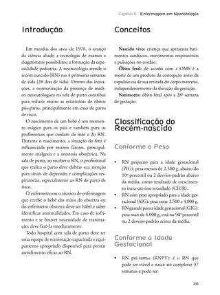 Capítulo 6 - Enfermagem em Neonatologia
355
Introdução
Em meados dos anos de 1970, o avanço
da ciência aliado a tecnologia de exames e
diagnósticos possibilitou a formação da espe-
cialidade pediatria. A neonatologia atende o
recém-nascido (RN) nas 4 primeiras semanas
de vida (28 dias de vida). Dentro das inova-
ções, a normatização da presença de médi-
co neonatologista na sala de parto contribui
para reduzir muito as estatísticas de óbitos
pós-parto, principalmente em caso de parto
de risco.
O nascimento de um bebê é um momen-
to mágico para os pais e também para os
proissionais que cuidam da mãe e do RN.
Durante o nascimento, a situação do feto é
inluenciada por muitos fatores, principal-
mente analgesia e a anestesia obstétrica. Na
sala de parto, ao receber o RN, o proissional
que realiza o parto deve dobrar sua atenção
para sinais de depressão e complicações res-
piratórias, especialmente ao RN de parto de
risco.
O enfermeiro ou o técnico de enfermagem
que recebe o bebê das mãos do obstetra ou
do enfermeiro obstetra deve ser hábil e saber
identiicar anormalidades. Em caso de sofri-
mento e se houver necessidade de reanima-
ção, deve fazê-la imediatamente.
Todo hospital com sala de parto deve ter
uma equipe de reanimação capacitada e equi-
pamento apropriado disponível para prestar
atendimento eicaz ao RN.
Conceitos
Nascido vivo: criança que apresenta bati-
mentos cardíacos, movimentos respiratórios
e pulsações no cordão.
Óbito fetal: de acordo com a OMS é a
morte de um produto da concepção antes da
expulsão ou de sua retirada do corpo materno,
independentemente da duração da gestação.
Natimorto: óbito fetal após a 28a
semana
de gestação.
Classiﬁcação do
Recém-nascido
Conforme o Peso
(PIG): pesa menos de 2.500 g, abaixo do
10o
percentil ou 2 desvios-padrão abaixo
da média, como resultado de crescimen-
to intra-uterino retardado (CIUR).
-
tacional (AIG): pesa entre 2.500 e 4.000 g.
pesa mais de 4.000 g, está no 90o
percentil
ou 2 desvios-padrão acima da média.
Conforme a Idade
Gestacional
pode ser viável e nasce até completar 37
semanas e pode ser:
 