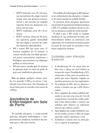 Tratado Prático de Enfermagem - volume 2
356
– RNPT limítrofe: entre 35 e 36 sema-
nas (está próximo de atingir o termo)
muitas vezes não apresenta intercor-
rências e não necessita de cuidados
especiais; icará em alojamento con-
junto com sua mãe;
– RNPT moderado: entre 30 e 34 se-
manas;
– RNPT extremo: abaixo de 30 sema-
nas (apresenta grande imaturidade
dos seus órgãos e necessita de cuida-
dos altamente especializados).
semanas completas até 42 semanas. A
criança nascida com essa idade gestacio-
nal possui características anatômicas e
isiológicas que permitem sua adaptação
perfeita ao meio externo.
de gestação pode ter sinais de perda de
peso com insuiciência placentária.
Peso ao nascer: qualquer criança nasci-
da viva pesando 2.500 g ou menos é clas-
siicada como baixo peso. São chamadas de
muito baixo peso as nascidas com menos de
1.000 g.
Assistência de
Enfermagem em Sala
de Parto
No período pós-parto, o recém-nascido
apresenta alterações bioisiológicas e com-
portamentais complexas, resultantes da tran-
sição para a vida extra-uterina.
OscuidadosdeenfermagemaoRNapóiam-
se no conhecimento das alterações e o impac-
to do recém-nascido na unidade familiar.
As primeiras horas pós-parto apresentam
um período de ajustamento fundamental para
o RN. Os cuidados imediatos devem-se cen-
trar na atenção ao estado do recém-nascido.
O ideal é que o RN receba os cuidados
imediatos de um proissional treinado, pre-
ferencialmente médico ou enfermeiro com
capacitação em reanimação neonatal, porque
em parto de risco pode ser necessária a intu-
bação traqueal do neonato.
Cuidados com Atenção
Especial
1. A desobstrução de vias aéreas deve ser
feita com a cabeça em nível inferior ao
restante do corpo (Trendelenburg a 20°),
virada para o lado, pois esta posição im-
pedirá que muco, líquidos, coágulos ou
mecônio penetrem nas vias respiratórias.
2. Na avaliação do RN, deve-se observar e
anotar o instante em que o RN chora e
respira.
3. Fazer a ligadura do cordão umbilical dei-
xando-se um coto com cerca de 3 cm de
comprimento. A secção do cordão umbi-
lical é feita (deixar pulsar 1 minuto sem
ordenha) pelo obstetra ou enfermeiro
obstetra que realizou o parto.
4. Após ligadura do cordão umbilical e exa-
me do cordão, envolver o RN em campo
aquecido, estéril e apresentar a mãe.
5. Estabelecer e manter uma via aérea pér-
via e o suporte às respirações.
 