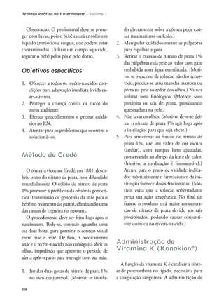 Tratado Prático de Enfermagem - volume 2
358
Observação: O proissional deve se prote-
ger com luvas, pois o bebê estará envolto em
líquido amniótico e sangue, que podem estar
contaminados. Utilizar um campo aquecido,
segurar o bebê pelos pés e pelo dorso.
Objetivos especíﬁcos
1. Oferecer a todos os recém-nascidos con-
dições para adaptação imediata à vida ex-
tra-uterina.
2. Proteger a criança contra os riscos do
meio ambiente.
3. Efetuar procedimentos e prestar cuida-
dos ao RN.
4. Atentar para os problemas que ocorrem e
solucioná-los.
Método de Credé
O obstetra vienense Credé, em 1881, desco-
briu o uso do nitrato de prata, hoje difundido
mundialmente. O colírio de nitrato de prata
1% promove a proilaxia da oftalmia gonocó-
cica (transmissão de gonorréia da mãe para o
bebê no momento do parto), eliminando uma
das causas de cegueira no neonato.
O procedimento deve ser feito logo após o
nascimento. Pode-se, contudo aguardar uma
ou duas horas para permitir o contato visual
entre mãe e bebê. De fato, o medicamento
arde e o recém-nascido não conseguirá abrir os
olhos, impedindo que aproveite o período de
alerta após o parto para interagir com sua mãe.
1. Instilar duas gotas de nitrato de prata 1%
no saco conjuntival. (Motivo: se instila-
do diretamente sobre a córnea pode cau-
sar traumatismo ou lesão.)
2. Manipular cuidadosamente as pálpebras
para espalhar a gota.
3. Retirar o excesso de nitrato de prata 1%
das pálpebras e da pele ao redor com gaze
embebida com água esterilizada. (Moti-
vo: se o excesso de solução não for remo-
vido, produz-se uma mancha marrom ou
preta na pele ao redor dos olhos.) Nunca
utilizar soro isiológico. (Motivo: soro
precipita os sais de prata, provocando
queimadura na pele.)
4. Não lavar os olhos. (Motivo: deve-se dei-
xar o nitrato de prata 1% agir logo após
a instilação, para que seja eicaz.)
5. Para armazenar os frascos de nitrato de
prata 1%, use um vidro de cor escura
(âmbar), com tampas bem ajustadas,
conservando ao abrigo da luz e do calor.
(Motivo: a medicação é fotossensível.)
Atente para o prazo de validade indica-
do; habitualmente o farmacêutico da ins-
tituição fornece doses fracionadas. (Mo-
tivo: evita que a solução sobrenadante
perca sua ação terapêutica. No inal do
frasco, o produto terá maior concentra-
ção de nitrato de prata devido aos sais
precipitados, podendo causar conjunti-
vite química no recém-nascido.)
Administração de
Vitamina K (Kanakion®
)
A função da vitamina K é catalisar a sínte-
se de protrombina no fígado, necessária para
a coagulação sangüínea. A administração de
 