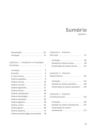 IX
Sumário
Apresentação . . . . . . . . . . . . . . . . . . . . . XIII
Introdução . . . . . . . . . . . . . . . . . . . . . . . XV
Capítulo 1 – Anatomia e Fisiologia
Humanas . . . . . . . . . . . . . . . . . 1
Introdução . . . . . . . . . . . . . . . . . . . . . . . 3
Conceitos. . . . . . . . . . . . . . . . . . . . . . . . 3
O corpo humano . . . . . . . . . . . . . . . . . . 3
Sistema esquelético . . . . . . . . . . . . . . . . 9
Sistema articular . . . . . . . . . . . . . . . . . . 19
Sistema muscular . . . . . . . . . . . . . . . . . 25
Sistema tegumentar. . . . . . . . . . . . . . . . 31
Sistema nervoso. . . . . . . . . . . . . . . . . . . 33
Sistema cardiovascular. . . . . . . . . . . . . . 39
Sistema hematológico . . . . . . . . . . . . . . 47
Sistema respiratório. . . . . . . . . . . . . . . . 49
Sistema digestório . . . . . . . . . . . . . . . . . 58
Sistema urinário. . . . . . . . . . . . . . . . . . . 65
Sistema genital . . . . . . . . . . . . . . . . . . . 69
Sistema endócrino . . . . . . . . . . . . . . . . . 75
Sistema sensorial (órgãos dos sentidos) 78
Capítulo 2 – Sistema
Nervoso . . . . . . . . . . . . . . . . . . 81
Introdução . . . . . . . . . . . . . . . . . . . . . . . 83
Avaliação do sistema nervoso . . . . . . . . . 83
Complicações do sistema nervoso . . . . . 113
Capítulo 3 – Sistema
Respiratório. . . . . . . . . . . . . . . 123
Introdução . . . . . . . . . . . . . . . . . . . . . . . 125
Avaliação do sistema respiratório . . . . . . 130
Complicações do sistema respiratório . . 149
Capítulo 4 – Sistema
Cardiovascular. . . . . . . . . . . . . 163
Introdução . . . . . . . . . . . . . . . . . . . . . . . 165
Avaliação do sistema cardiovascular . . . . 167
Complicações do sistema
cardiovascular . . . . . . . . . . . . . . . . . . . . 172
volume 1
 