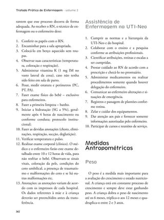 Tratado Prático de Enfermagem - volume 2
362
rantem que esse processo decorra de forma
adequada. Ao receber o RN, o técnico de en-
fermagem ou o enfermeiro deve:
1. Conferir os papéis com o RN.
2. Encaminhar para a sala apropriada.
3. Colocá-lo em berço aquecido sem rou-
pas.
4. Observar suas características (temperatu-
ra, coloração e respiração).
5. Administrar vitamina K (1 mg IM no
vasto lateral da coxa), caso não tenha
sido feito em sala de parto.
6. Pesar, medir estatura e perímetros (PC,
PT, PA).
7. Fazer exame físico do bebê – exclusivo
para enfermeiros.
8. Fazer a primeira limpeza – banho.
9. Iniciar a hidratação (SG a 5%), geral-
mente após 4 horas de nascimento ou
conforme conduta; protocolo institu-
cional;
10. Fazer as devidas anotações (choro, elimi-
nações, respiração, sucção, deglutição).
11. Veriicar temperatura e pulso.
12. Realizar exame corporal (clínico). O mé-
dico e o enfermeiro farão este exame de-
talhado entre 10 e 12 horas de vida, para
não resfriar o bebê. Observam-se sinais
vitais, coloração da pele, condições do
coto umbilical, a presença de traumatis-
mo e malformações do coto e se há ou-
tras malformações etc.
13. Anotações: as anotações variam de acor-
do com os impressos de cada hospital.
Os dados referentes à mãe e à criança
deverão ser preenchidos antes da trans-
ferência.
Assistência de
Enfermagem na UTI-Neo
1. Cumprir as normas e a hierarquia da
UTI-Neo e do hospital.
2. Colaborar com o ensino e a pesquisa
conforme as atribuições proissionais.
3. Cientiicar atribuições, rotinas e escalas a
ser cumpridas.
4. Prestar cuidado ao RN de acordo com a
prescrição e checá-lo no prontuário.
5. Administrar medicamentos ou realizar
procedimentos somente quando houver
delegação do enfermeiro.
6. Comunicar ao enfermeiro alterações e si-
tuações de emergência.
7. Registros e passagem de plantões confor-
me rotina.
8. Zelar e cuidar dos equipamentos.
9. Dar atenção aos pais e fornecer somente
informações autorizadas pelo enfermeiro.
10. Participar de cursos e reuniões de serviço.
Medidas
Antropométricas
Peso
O peso é a medida mais importante para
a avaliação do crescimento e estado nutricio-
nal. A criança está em constante processo de
crescimento e sempre deve estar ganhando
peso. A criança dobra o peso de nascimento
até os 6 meses, triplica-o aos 12 meses e qua-
druplica-o entre 2 e 3 anos.
 