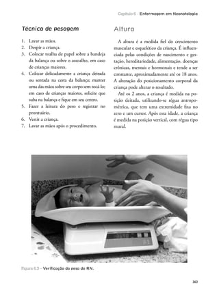 Capítulo 6 - Enfermagem em Neonatologia
363
Técnica de pesagem
1. Lavar as mãos.
2. Despir a criança.
3. Colocar toalha de papel sobre a bandeja
da balança ou sobre o assoalho, em caso
de crianças maiores.
4. Colocar delicadamente a criança deitada
ou sentada na cesta da balança; manter
uma das mãos sobre seu corpo sem tocá-lo;
em caso de crianças maiores, solicite que
suba na balança e ique em seu centro.
5. Fazer a leitura do peso e registrar no
prontuário.
6. Vestir a criança.
7. Lavar as mãos após o procedimento.
Altura
A altura é a medida iel do crescimento
muscular e esquelético da criança. É inluen-
ciada pelas condições de nascimento e ges-
tação, hereditariedade, alimentação, doenças
crônicas, mentais e hormonais e tende a ser
constante, aproximadamente até os 18 anos.
A alteração do posicionamento corporal da
criança pode alterar o resultado.
Até os 2 anos, a criança é medida na po-
sição deitada, utilizando-se régua antropo-
métrica, que tem uma extremidade ixa no
zero e um cursor. Após essa idade, a criança
é medida na posição vertical, com régua tipo
mural.
Figura 6.3 – Veriﬁcação do peso do RN.
 