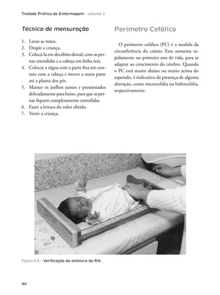 Tratado Prático de Enfermagem - volume 2
364
Técnica de mensuração
1. Lavar as mãos.
2. Despir a criança.
3. Colocá-la em decúbito dorsal, com as per-
nas estendidas e a cabeça em linha reta.
4. Colocar a régua com a parte ixa em con-
tato com a cabeça e mover a outra parte
até a planta dos pés.
5. Manter os joelhos juntos e pressionados
delicadamente para baixo, para que as per-
nas iquem completamente estendidas.
6. Fazer a leitura do valor obtido.
7. Vestir a criança.
Figura 6.4 – Veriﬁcação da estatura do RN.
Perímetro Cefálico
O perímetro cefálico (PC) é a medida da
circunferência do crânio. Esta aumenta ra-
pidamente no primeiro ano de vida, para se
adaptar ao crescimento do cérebro. Quando
o PC está muito abaixo ou muito acima do
esperado, é indicativo da presença de alguma
alteração, como microcefalia ou hidrocefalia,
respectivamente.
 