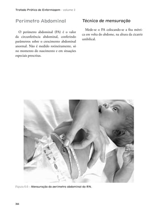 Tratado Prático de Enfermagem - volume 2
366
Perímetro Abdominal
O perímetro abdominal (PA) é o valor
da circunferência abdominal, conferindo
parâmetros sobre o crescimento abdominal
anormal. Não é medido rotineiramente, só
no momento do nascimento e em situações
especiais prescritas.
Técnica de mensuração
Mede-se o PA colocando-se a ita métri-
ca em volta do abdome, na altura da cicatriz
umbilical.
Figura 6.6 – Mensuração do perímetro abdominal do RN.
 