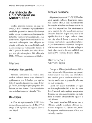 Tratado Prático de Enfermagem - volume 2
368
Assistência de
Enfermagem na
Maternidade
Desde o primeiro momento em que é re-
cebido, o RN é submetido a procedimentos
e cuidados que deverão ser repetidos durante
os dias em que permanecer no hospital, a im
de facilitar e comprovar sua adaptação à vida
extra-uterina. Algumas dessas técnicas são ex-
clusivas de enfermagem, como a higiene, as-
piração, veriicação da permeabilidade anal,
a administração de vacina contra hepatite B
e BCG, punção de capilar para coleta de san-
gue para glicemia capilar e bilirrubinemia,
TSH e PKU entre outras tantas atividades.
Higiene
Material Necessário
Banheira, termômetro de banho, mesa
auxiliar, toalha de banho suave, sabonete lí-
quido neutro, luva de banho, gaze regal ou
bolas de algodão, água morna, roupa de ber-
ço, fraldas, avental para proteção para o pro-
issional, saco de lixo etc. Para o curativo do
coto umbilical: cotonete e álcool a 70%.
Descrição
Veriicar a temperatura axilar do RN (tem-
peratura do ambiente deve ser de 24 a 27 °C).
Despir o RN e pesá-lo; em seguida, cobri-lo
com lençol.
Técnica do banho
A água deve estar entre 37 e 38 °C. Usar bo-
las de algodão ou lenços descartáveis macios
para secar os olhos, a face e a parte externa
dos ouvidos. Os olhos são limpos e secos do
canto interno para fora. Usar sabão neutro.
Lavar a cabeça do bebê usando movimentos
circulares delicados e após lavar, secar e em
seguida descobrir o corpo. Inclinar cabeça
para trás, a im de limpar o pescoço; depois
coloque-o na banheira segurando com irme-
za (não demore muito no banho). Enxugue o
bebê com movimentos delicados, coloque a
fralda e faça curativo do coto umbilical com
álcool a 70% e termine de vestir o bebê.
Hidratação e
Alimentação
Para que o RN esteja devidamente hidra-
tado e alimentado, é importante que nas pri-
meiras horas de vida tenha sido estimulado.
Vale ressaltar que as condutas utilizadas va-
riam de acordo com os protocolos adotados
em cada instituição.
Devem ser usadas mamadeiras de água
ou de soro glicosado (SG) a 5%. Ao redor
de 4-6 horas de vida, veriique a capacidade
de sucção da criança, estimulando-a a partir
desse momento, oferecendo-lhe líquidos a
cada 3 horas.
Para manter uma boa hidratação, com o
RN semi-sentado, introduzir o bico da ma-
madeira de água ou SG a 5% na boca, fazen-
do pequenos movimentos com o bico para
estimular a sucção.
 