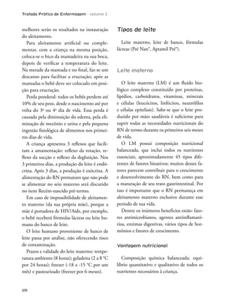 Tratado Prático de Enfermagem - volume 2
370
melhores serão os resultados na instauração
do aleitamento.
Para aleitamento artiicial ou comple-
mentar, com a criança na mesma posição,
coloca-se o bico da mamadeira na sua boca,
depois de veriicar a temperatura do leite.
Na metade da mamada e no inal, faz-se um
descanso para facilitar a eructação; após as
mamadas o bebê deve ser colocado em posi-
ção para eructação.
Perda ponderal: todos os bebês perdem até
10% de seu peso, desde o nascimento até por
volta do 3o
ou 4o
dia de vida. Essa perda é
causada pela diminuição do edema, pela eli-
minação de mecônio e urina e pela pequena
ingestão isiológica de alimentos nos primei-
ros dias de vida.
A criança apresenta 3 relexos que facili-
tam a amamentação: relexo da rotação, re-
lexo da sucção e relexo da deglutição. Nos
3 primeiros dias, a produção do leite é endó-
crina. Após 3 dias, a produção é exócrina. A
alimentação do RN prematuro que não pode
se alimentar no seio materno será discutido
no item Recém-nascido pré-termo.
Em caso de impossibilidade de aleitamen-
to materno (da sua própria mãe), porque a
mãe é portadora de HIV/Aids, por exemplo,
o bebê receberá fórmulas lácteas ou leite hu-
mano do banco de leite.
O leite humano proveniente de banco de
leite passa por análise, não oferecendo risco
de contaminação.
Prazos e validade do leite materno: tempe-
ratura ambiente (8 horas); geladeira (2 a 8 °C
por 24 horas); freezer (-18 a -15 °C por um
mês) e pasteurizado (freezer por 6 meses).
Tipos de leite
Leite materno, leite de banco, fórmulas
lácteas (Pré Nan®, Aptamil Pré®).
Leite materno
O leite materno (LM) é um luido bio-
lógico complexo constituído por proteínas,
lipídios, carboidratos, vitaminas, minerais
e células (leucócitos, linfócitos, neutróilos
e células epiteliais). Sabe-se que o leite pro-
duzido por mães saudáveis é suiciente para
suprir todas as necessidades nutricionais do
RN de termo durante os primeiros seis meses
de vida.
O LM possui composição nutricional
balanceada, que inclui todos os nutrientes
essenciais, aproximadamente 45 tipos dife-
rentes de fatores bioativos; muitos desses fa-
tores parecem contribuir para o crescimento
e desenvolvimento do RN, bem como para
a maturação de seu trato gastrintestinal. Por
isso é importante que o RN permaneça em
aleitamento materno exclusivo durante esse
período de sua vida.
Dentre os inúmeros benefícios estão: fato-
res antimicrobianos, agentes antiinlamató-
rios, enzimas digestivas, vários tipos de hor-
mônios e fatores de crescimento.
Vantagem nutricional
Composição química balanceada: equi-
líbrio quantitativo e qualitativo de todos os
nutrientes necessários à criança.
 