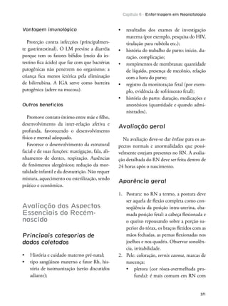 Capítulo 6 - Enfermagem em Neonatologia
371
Vantagem imunológica
Proteção contra infecções (principalmen-
te gastrintestinal). O LM previne a diarréia
porque tem os fatores bíidos (meio do in-
testino ica ácido) que faz com que bactérias
patogênicas não penetrem no organismo; a
criança ica menos ictérica pela eliminação
de bilirrubina. A IGA serve como barreira
patogênica (adere na mucosa).
Outros benefícios
Promove contato íntimo entre mãe e ilho,
desenvolvimento da inter-relação afetiva e
profunda, favorecendo o desenvolvimento
físico e mental adequado.
Favorece o desenvolvimento da estrutural
facial e de suas funções: mastigação, fala, ali-
nhamento de dentes, respiração. Ausências
de fenômenos alergênicos; redução da mor-
talidade infantil e da desnutrição. Não requer
mistura, aquecimento ou esterilização, sendo
prático e econômico.
Avaliação dos Aspectos
Essenciais do Recém-
nascido
Principais categorias de
dados coletados
-
tória de isoimunização (serão discutidos
adiante);
materna (por exemplo, pesquisa do HIV,
titulação para rubéola etc.);
-
ração, complicação;
de líquido, presença de mecônio, relação
com a hora do parto;
-
plo, evidência de sofrimento fetal);
anestésicos (quantidade e quando admi-
nistrados).
Avaliação geral
Na avaliação deve-se dar ênfase para os as-
pectos normais e anormalidades que possi-
velmente estejam presentes no RN. A avalia-
ção detalhada do RN deve ser feita dentro de
24 horas após o nascimento.
Aparência geral
1. Postura: no RN a termo, a postura deve
ser aquela de lexão completa como con-
seqüência da posição intra-uterina, cha-
mada posição fetal: a cabeça lexionada e
o queixo repousando sobre a porção su-
perior do tórax, os braços letidos com as
mãos fechadas, as pernas lexionadas nos
joelhos e nos quadris. Observar sonolên-
cia, irritabilidade.
2. Pele: coloração, vernix caseosa, marcas de
nascença:
-
funda): é mais comum em RN com
 