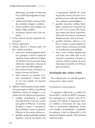 Tratado Prático de Enfermagem - volume 2
372
policitemia, mas pode ser observada
em um RN hiperoxigenado ou hipe-
raquecido;
-
das, incluindo a língua e os lábios);
língua e lábios rosados);
-
lados).
3. Lesões cutâneas extensas (equimoses, he-
matomas).
4. Esforço respiratório.
5. Cabeça: observar o formato geral. Na
face, veriicar anomalias:
-
var a passagem, se houver suspeita de
atresia de coanas unilateral ou bilate-
ral. Batimento de asas do nariz indica
sofrimento respiratório. Presença de
corisa é típica de síilis congênita;
-
loração, presença de dentes;
-
clera normalmente é branca. Pode
ter um tom azulado em lactentes
prematuros.
6. Abdome: defeitos podem incluir onfalo-
cele, gastrosquise (o defeito é geralmente
localizado à direita do umbigo, e os in-
testinos não são cobertos por peritônio):
tem duas artérias e uma veia, envolto
pela geléia de Wharton. A presença
de apenas 1 artéria e 1 veia pode in-
dicar problemas renais ou genético.
Observar se há secreção, edema etc.;
(quando o sexo de um lactente não
é prontamente deinido ao exame
da genitália externa) não deve ser re-
gistrada até que tenha sido realizada
uma avaliação endocrinológica;
-
pádia; comprimento normal do pê-
nis é de 2 cm ao nascer. RN mascu-
lino sempre têm imose importante.
Hidroceles são comuns e geralmente
desaparecem por volta de um ano;
-
bios e o clitóris, secreção vaginal (co-
mum). Anotar e comunicar ao médio
ou ao enfermeiro anormalidades;
anal (teste com sonda retal ao nas-
cimento) e comunicar se houver re-
sistência; veriicar posição do ânus,
eliminação de mecônio até 48 horas
após nascimento.
Avaliação dos sinais vitais
Esta avaliação deve ser realizada quando a
criança estiver calma e quieta.
Freqüência respiratória
A respiração é abdominal, e a média é de
40 nos RNT e até 60 nos RNPT (contagem
das respirações por 1 minuto, antes de de-
terminar a FC apical). É importante obser-
var também o movimento do tórax, bem
como os movimentos abdominais. Anotar
com exatidão a profundidade e a qualidade
da respiração (costal ou abdominal) e se há
suspeita de dispnéia quando o RN apresenta
respiração costal.
 