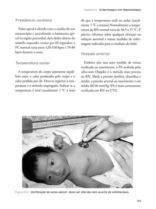 Capítulo 6 - Enfermagem em Neonatologia
373
Freqüência cardíaca
Pulso apical é aferido com o auxílio de um
estetoscópio e auscultando o batimento api-
cal na região precordial, dois dedos abaixo do
mamilo esquerdo; contar por 60 segundos; a
FC normal varia entre 120-160 bpm e 70-80
bpm durante o sono.
Temperatura axilar
A temperatura do corpo representa equilí-
brio entre o calor produzido pelo corpo e o
calor perdido por ele. Deve-se registrar a tem-
peratura e o método empregado. Indicar se a
temperatura é retal (usualmente 1 °C a mais
do que a temperatura oral) ou axilar (usual-
mente 1 °C a menos).Normalmente a tempe-
ratura do RN normal varia de 36,5 a 37 °C. É
preciso informar sobre qualquer elevação ou
redução anormal e tomar medidas de enfer-
magem indicadas para a condição do bebê.
Pressão arterial
Embora não seja uma medida de rotina
veriicada ao nascimento, a PA avaliada pelo
ultra-som Doppler é o método mais preciso
no RN. Mede a pressão sistólica, diastólica e
média; a pressão arterial ao nascimento é em
média 80/46 mmHg (PA é mais comumente
veriicada em RN na UTI).
Figura 6.9 – Veriﬁcação do pulso apical: deve ser aferido com auxílio de estetoscópio.
 