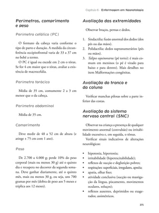 Capítulo 6 - Enfermagem em Neonatologia
375
Perímetros, comprimento
e peso
Perímetro cefálico (PC)
O formato da cabeça varia conforme o
tipo de parto e duração. A medida da circun-
ferência occipitofrontal varia de 33 a 37 cm
no bebê a termo.
O PC é igual ou excede em 2 cm o tórax.
Se for 4 cm maior que o tórax, avaliar a exis-
tência de macrocefalia.
Perímetro torácico
Média de 35 cm, comumente 2 a 3 cm
menor que o da cabeça.
Perímetro abdominal
Média de 35 cm.
Comprimento
Deve medir de 48 a 52 cm de altura (e
atinge ± 75 cm com 1 ano).
Peso
De 2.700 a 4.000 g; perde 10% do peso
corporal (mais ou menos 30 g) até o quinto
dia e recupera no decorrer da segunda sema-
na. Deve ganhar diariamente, até o quinto
mês, mais ou menos 30 g, ou seja, uns 700
gramas por mês (dobra de peso aos 5 meses e
triplica aos 12 meses).
Avaliação das extremidades
Observar braços, pernas e dedos.
1. Sindactilia: fusão anormal dos dedos (dos
pés ou das mãos).
2. Polidactilia: dedos supranumerários (pés
ou mãos).
3. Talipes equinovarus (pé torto): é mais co-
mum em meninos (o pé é virado para
baixo e para dentro). Mais detalhes no
item Malformações congênitas.
Avaliação do tronco e
da coluna
Veriicar manchas pilosas sobre a parte in-
ferior das costas.
Avaliação do sistema
nervoso central (SNC)
Observar na criança a presença de qualquer
movimento anormal (convulsão) ou irritabi-
lidade excessiva e, em seguida, o tônus.
Veriicar sinais indicativos de alterações
neurológicas:
-
ção da língua, piscamento, movimentos
oculares, soluços);
-
rados; assimétricos.
 