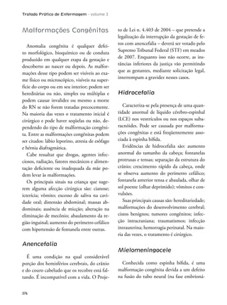 Tratado Prático de Enfermagem - volume 2
376
Malformações Congênitas
Anomalia congênita é qualquer defei-
to morfológico, bioquímico ou de conduta
produzido em qualquer etapa da gestação e
descoberto ao nascer ou depois. As malfor-
mações desse tipo podem ser visíveis ao exa-
me físico ou microscópico, visíveis na super-
fície do corpo ou em seu interior; podem ser
hereditárias ou não, simples ou múltiplas e
podem causar invalidez ou mesmo a morte
do RN se não forem tratadas precocemente.
Na maioria das vezes o tratamento inicial é
cirúrgico e pode haver seqüelas ou não, de-
pendendo do tipo de malformação congêni-
ta. Entre as malformações congênitas podem
ser citados: lábio leporino, atresia de esôfago
e hérnia diafragmática.
Cabe ressaltar que drogas, agentes infec-
ciosos, radiação, fatores mecânicos e alimen-
tação deiciente ou inadequada da mãe po-
dem levar às malformações.
Os principais sinais na criança que suge-
rem alguma afecção cirúrgica são: cianose;
icterícia; vômito; excesso de saliva na cavi-
dade oral; distensão abdominal; massas ab-
dominais; ausência de micção; alteração na
eliminação de mecônio; abaulamento da re-
gião inguinal; aumento do perímetro cefálico
com hipertensão de fontanela entre outras.
Anencefalia
É uma condição na qual considerável
porção dos hemisférios cerebrais, do crânio
e do couro cabeludo que os recobre está fal-
tando. É incompatível com a vida. O Proje-
to de Lei n. 4.403 de 2004 – que pretende a
legalização da interrupção da gestação de fe-
tos com anencefalia – deverá ser votado pelo
Supremo Tribunal Federal (STF) em meados
de 2007. Enquanto isso não ocorre, as ins-
tâncias inferiores da justiça vão permitindo
que as gestantes, mediante solicitação legal,
interrompam a gravidez nesses casos.
Hidrocefalia
Caracteriza-se pela presença de uma quan-
tidade anormal de líquido cérebro-espinhal
(LCE) nos ventrículos ou nos espaços suba-
racnóides. Pode ser causada por malforma-
ções congênitas e está freqüentemente asso-
ciada à espinha bíida.
Evidências de hidrocefalia são: aumento
anormal do tamanho da cabeça; fontanelas
protrusas e tensas; separação da estrutura do
crânio; crescimento rápido da cabeça, onde
se observa aumento do perímetro cefálico;
fontanela anterior tensa e abaulada, olhar de
sol poente (olhar deprimido); vômitos e con-
vulsões.
Suas principais causas são: hereditariedade;
malformações do desenvolvimento cerebral;
cistos benignos; tumores congênitos; infec-
ção intracraniana; traumatismos; infecção
intrauterina; hemorragia perinatal. Na maio-
ria das vezes, o tratamento é cirúrgico.
Mielomeningocele
Conhecida como espinha bíida, é uma
malformação congênita devida a um defeito
na fusão do tubo neural (na fase embrioná-
 
