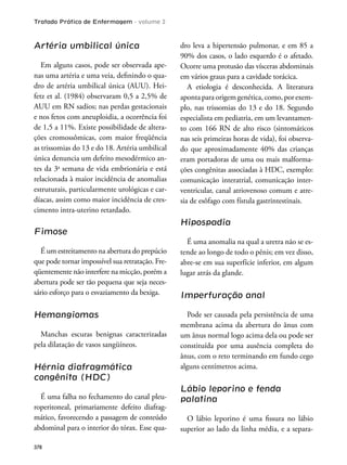 Tratado Prático de Enfermagem - volume 2
378
Artéria umbilical única
Em alguns casos, pode ser observada ape-
nas uma artéria e uma veia, deinindo o qua-
dro de artéria umbilical única (AUU). Hei-
fetz et al. (1984) observaram 0,5 a 2,5% de
AUU em RN sadios; nas perdas gestacionais
e nos fetos com aneuploidia, a ocorrência foi
de 1,5 a 11%. Existe possibilidade de altera-
ções cromossômicas, com maior freqüência
as trissomias do 13 e do 18. Artéria umbilical
única denuncia um defeito mesodérmico an-
tes da 3a
semana de vida embrionária e está
relacionada à maior incidência de anomalias
estruturais, particularmente urológicas e car-
díacas, assim como maior incidência de cres-
cimento intra-uterino retardado.
Fimose
É um estreitamento na abertura do prepúcio
que pode tornar impossível sua retratação. Fre-
qüentemente não interfere na micção, porém a
abertura pode ser tão pequena que seja neces-
sário esforço para o esvaziamento da bexiga.
Hemangiomas
Manchas escuras benignas caracterizadas
pela dilatação de vasos sangüíneos.
Hérnia diafragmática
congênita (HDC)
É uma falha no fechamento do canal pleu-
roperitoneal, primariamente defeito diafrag-
mático, favorecendo a passagem de conteúdo
abdominal para o interior do tórax. Esse qua-
dro leva a hipertensão pulmonar, e em 85 a
90% dos casos, o lado esquerdo é o afetado.
Ocorre uma protusão das vísceras abdominais
em vários graus para a cavidade torácica.
A etiologia é desconhecida. A literatura
apontaparaorigemgenética,como,porexem-
plo, nas trissomias do 13 e do 18. Segundo
especialista em pediatria, em um levantamen-
to com 166 RN de alto risco (sintomáticos
nas seis primeiras horas de vida), foi observa-
do que aproximadamente 40% das crianças
eram portadoras de uma ou mais malforma-
ções congênitas associadas à HDC, exemplo:
comunicação interatrial, comunicação inter-
ventricular, canal atriovenoso comum e atre-
sia de esôfago com fístula gastrintestinais.
Hipospadia
É uma anomalia na qual a uretra não se es-
tende ao longo de todo o pênis; em vez disso,
abre-se em sua superfície inferior, em algum
lugar atrás da glande.
Imperfuração anal
Pode ser causada pela persistência de uma
membrana acima da abertura do ânus com
um ânus normal logo acima dela ou pode ser
constituída por uma ausência completa do
ânus, com o reto terminando em fundo cego
alguns centímetros acima.
Lábio leporino e fenda
palatina
O lábio leporino é uma issura no lábio
superior ao lado da linha média, e a separa-
 