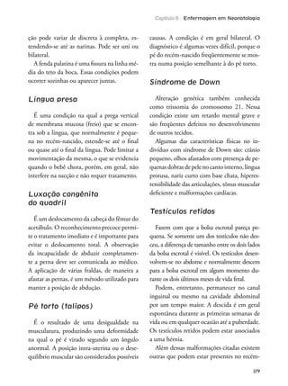 Capítulo 6 - Enfermagem em Neonatologia
379
ção pode variar de discreta à completa, es-
tendendo-se até as narinas. Pode ser uni ou
bilateral.
A fenda palatina é uma issura na linha mé-
dia do teto da boca. Essas condições podem
ocorrer sozinhas ou aparecer juntas.
Língua presa
É uma condição na qual a prega vertical
de membrana mucosa (freio) que se encon-
tra sob a língua, que normalmente é peque-
na no recém-nascido, estende-se até o inal
ou quase até o inal da língua. Pode limitar a
movimentação da mesma, o que se evidencia
quando o bebê chora, porém, em geral, não
interfere na sucção e não requer tratamento.
Luxação congênita
do quadril
É um deslocamento da cabeça do fêmur do
acetábulo. O reconhecimento precoce permi-
te o tratamento imediato e é importante para
evitar o deslocamento total. A observação
da incapacidade de abduzir completamen-
te a perna deve ser comunicada ao médico.
A aplicação de várias fraldas, de maneira a
afastar as pernas, é um método utilizado para
manter a posição de abdução.
Pé torto (talipos)
É o resultado de uma desigualdade na
musculatura, produzindo uma deformidade
na qual o pé é virado segundo um ângulo
anormal. A posição intra-uterina ou o dese-
quilíbrio muscular são considerados possíveis
causas. A condição é em geral bilateral. O
diagnóstico é algumas vezes difícil, porque o
pé do recém-nascido freqüentemente se mos-
tra numa posição semelhante à do pé torto.
Síndrome de Down
Alteração genética também conhecida
como trissomia do cromossomo 21. Nessa
condição existe um retardo mental grave e
são freqüentes defeitos no desenvolvimento
de outros tecidos.
Algumas das características físicas no in-
divíduo com síndrome de Down são: crânio
pequeno, olhos afastados com presença de pe-
quenas dobras de pele no canto interno, língua
protusa, nariz curto com base chata, hiperes-
tensibilidade das articulações, tônus muscular
deiciente e malformações cardíacas.
Testículos retidos
Fazem com que a bolsa escrotal pareça pe-
quena. Se somente um dos testículos não des-
ceu, a diferença de tamanho entre os dois lados
da bolsa escrotal é visível. Os testículos desen-
volvem-se no abdome e normalmente descem
para a bolsa escrotal em algum momento du-
rante os dois últimos meses de vida fetal.
Podem, entretanto, permanecer no canal
inguinal ou mesmo na cavidade abdominal
por um tempo maior. A descida é em geral
espontânea durante as primeiras semanas de
vida ou em qualquer ocasião até a puberdade.
Os testículos retidos podem estar associados
a uma hérnia.
Além dessas malformações citadas existem
outras que podem estar presentes no recém-
 
