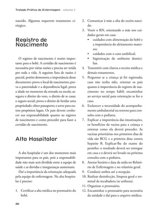 Tratado Prático de Enfermagem - volume 2
380
nascido. Algumas requerem tratamento ci-
rúrgico.
Registro de
Nascimento
O registro de nascimento é muito impor-
tante para o bebê. A certidão de nascimento é
necessária por várias razões e precisa ser retida
por toda a vida. A seguinte lista de razões é
parcial, porém demonstra a importância desse
documento: prova o local de nascimento; pro-
va a paternidade e a dependência legal; prova
a idade no momento da entrada na escola; as-
segura o direito do voto, o direito de se casar,
o seguro social; prova o direito de herdar uma
propriedade; obter passaporte; e serve para ou-
tros propósitos legais. Os pais devem conhe-
cer sua responsabilidade quanto ao registro
de nascimento e como proceder para fazer a
certidão de nascimento.
Alta Hospitalar
A alta hospitalar é um dos momentos mais
importantes para os pais, pois a responsabili-
dade não mais será dividida entre a equipe de
saúde e as dúvidas e inseguranças aumentam.
Daí a importância da orientação adequada
pela equipe de enfermagem. Na alta hospita-
lar é preciso:
1. Certiicar a alta médica no prontuário do
bebê.
2. Comunicar à mãe a alta do recém-nasci-
do.
3. Vestir o RN, orientando a mãe nos cui-
dados gerais em casa:
a importância do aleitamento mater-
no;
-
liar.
4. Transmitir com clareza a receita médica e
demais tratamentos.
5. Perguntar se a criança já foi registrada;
caso não tenha sido, orientar os pais
quanto à importância do registro de nas-
cimento no tempo hábil; encaminhar
ao serviço social para orientação se for o
caso.
6. Esclarecer a necessidade do acompanha-
mento ambulatorial ou retorno para con-
sulta com o pediatra.
7. Explicar a importância das imunizações,
os benefícios da vacina para a criança e
orientar como ela deverá proceder. As
vacinas prioritárias nos primeiros dias de
vida são BCG e a primeira dose contra
hepatite B. Explicar-lhe do exame do
pezinho: o resultado deverá ser entregue
em casa e o deverá ser levado na próxima
consulta com o pediatra.
8. Anotar horário e data da saída no Relató-
rio de Enfermagem e no relatório geral.
9. Conduzir ambos até a recepção.
10. Realizar desinfecção, limpeza geral e ter-
minal da incubadora (se utilizou).
11. Organizar o prontuário.
12. Encaminhar o prontuário para secretária
da unidade e daí para o arquivo médico.
 