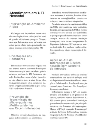 Capítulo 6 - Enfermagem em Neonatologia
381
Atendimento em UTI
Neonatal
Intervenção no Ambiente
Físico
Os berços e/ou incubadoras devem estar
distantes de pias, fones, rádios, janelas e locais
de grandes atividades ou passagem. É impor-
tante que haja espaços entre os berços para
evitar que se esbarre neles, provocando mu-
dança no estado comportamental do RN.
Orientações aos
Familiares
Personalizarobebêcolocandoetiquetacom
seu próprio nome e os nomes de seus pais.
Incentivar o toque leve e carinhoso quando
estiverem próximos do RN. Favorecer o vín-
culo dos familiares com o bebê. Incentivar
os pais a falarem sobre a saúde de seu ilho.
Fornecer informações sobre aleitamento ma-
terno, lavagem das mãos antes e após sair da
UTI e os horários de visitas.
Prevenção de
Transmissão de
Microrganismos
Multirresistentes
em Recém-internados
Objetivo: prevenir disseminação de pató-
genos multirresistentes aos antibióticos.
Entende-se por multirresistentes: estailo-
cocos resistentes à oxacilina, bactérias G-re-
sistentes aos aminoglicosídeos, enterococos
resistentes à vancomicina e teicoplanina.
População-alvo: recém-nascidos admitidos
nas UTIs, provenientes de outra instituição
de saúde, com passagem pela UTI da mesma
instituição ou que tenham sido submetidos
a quaisquer procedimentos invasivos, como
cirurgias, inserção de cateteres, intubação
orotraqueal, entre outros, independente de
diagnóstico infeccioso. RN nascido na mes-
ma instituição deve também receber cuida-
dos especiais que visem à prevenção de in-
fecção.
Ações no Ato da
Internação do Recém-
nascido com Suspeita
de Infecção
Médicos: providenciar a troca de cateteres
intravasculares com sinais de infecção local
ou daqueles sabidamente inseridos na emer-
gência. Solicitar coleta de cultura de secreção
traqueal, ponta de cateteres IV e de qualquer
drenagem ou coleções.
Enfermagem: instalar o RN em quarto
privativo com banheiro e sob precauções de
contato, conforme normas de isolamento n.
363. Atentar para o protocolo da instituição
quanto às medidas contra infecção, principal-
mente em caso de doença infectocontagiosa.
Manter o RN sob precaução de contato até
avaliação do Centro de Controle de Infecção
Hospitalar (CCIH). Notiicar o CCIH sobre
internação desses RN.
 