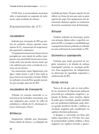 Tratado Prático de Enfermagem - volume 2
382
CCIH: fazer as recomendações necessárias
sobre a manutenção ou suspensão do isola-
mento, após resultados de culturas.
Equipamentos de UTI
Incubadora
Indicada para internação do RN que pre-
cisa de condições clínicas especiais como:
suporte de O2
, manutenção da temperatura,
pós-operatório e isolamento.
O equipamento possui uma câmara interna
protegida por uma cúpula de acrílico trans-
parente com portinholas laterais para acesso,
tendo ainda uma pressão interna maior que
a do ambiente para evitar a entrada de ar ex-
terno em seu interior.
Sua manutenção requer higienização com
água e sabão neutro a cada 5 dias; todas as
peças móveis são removidas e lavadas. Poderá
ser realizada a troca do iltro quando necessá-
rio, por exemplo, após alta do RN.
Incubadora de transporte
Utilizada em remoção mantendo as ca-
racterísticas da incubadora estacionária, mas
com adaptações para encaixe do trilho da
ambulância e cilindro de O2
, iluminação in-
terna e bateria para 3 horas.
Biliberço
Equipamento utilizado para fototerapia.
Possui colchão de silicone, e as lâmpadas são
instaladas por baixo. Na parte superior há um
reletor em forma de arco para ação na parte
superior do corpo. Este equipamento tem de-
monstrado eiciência superior no tratamento
da icterícia neonatal por meio da fototerapia.
Bilispot
Também utilizado em fototerapia, porém
com proteção elíptica sobre a superfície cor-
pórea do RN; a vantagem é a mobilidade que
o equipamento fornece podendo ser utilizado
em uma enfermaria de maternidade ou PSI.
Oxímetro e capnógrafo
Utilizado para medir percentual de oxi-
gênio (oxímetro) e de dióxido de carbono
(capnógrafo) presente na circulação perifé-
rica. Esses equipamentos são indispensáveis
na observação da capacidade respiratória e
cardiovascular do RN.
Óxido nítrico
Trata-se de um gás cada vez mais utiliza-
do no tratamento de hipertensão pulmonar
provocada por cardiopatias congênitas e as-
piração de luidos, como mecônio. Apesar
de poder gerar toxicidade, quando instalado
por um proissional habilitado, pode ofere-
cer grandes benefícios devido a melhora na
circulação sangüínea pela vasodilatação em
capilares alveolares pulmonares.
A dosagem e a prescrição são feitas pelo
médico especialista em UTI-Neo. Em casos
de prematuridade também melhora o luxo
sangüíneo nos capilares evitando o apareci-
 