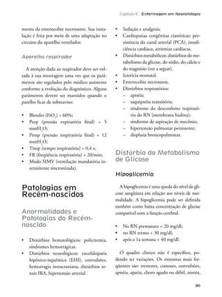 Capítulo 6 - Enfermagem em Neonatologia
385
mento da enterocolite necrosante. Sua insta-
lação é feita por meio de uma adaptação no
circuito do aparelho ventilador.
Aparelho respirador
A atenção dada ao respirador deve ser vol-
tada à sua montagem uma vez que os parâ-
metros são regulados pelo médico assistente
conforme a evolução do diagnóstico. Alguns
parâmetros devem ser mantidos quando o
parelho icar de sobreaviso:
2
) = 60%;
mmH2
O;
mmH2
O;
-
termitente sincronizada).
Patologias em
Recém-nascidos
Anormalidades e
Patologias do Recém-
nascido
síndromes hemorrágicas.
hipóxico-isquêmica (EHI), convulsões,
hemorragia intracraniana, distúrbios re-
nais IRA, hipertensão arterial.
-
sistência do canal arterial (PCA), insui-
ciência cardíaca, arritmias cardíacas.
-
tabolismo da glicose, do sódio, do cálcio e
do magnésio (ver a seguir).
– apnéia;
– taquipnéia transitória;
– síndrome do desconforto respirató-
rio do RN (membrana hialina);
– síndrome de aspiração de mecônio;
– hipertensão pulmonar persistente;
– displasia broncopulmonar.
Distúrbio do Metabolismo
de Glicose
Hipoglicemia
A hipoglicemia é uma queda do nível de gli-
cose sangüínea em relação aos níveis de nor-
malidade. A hipoglicemia pode ser deinida
também como baixa concentração de glicose
compatível com a função cerebral.
O quadro clínico não é especíico, po-
dendo ter variações. Os sintomas mais fre-
qüentes são: tremores, cianoses, convulsões,
apnéia, apatia, choro agudo ou débil, atonia,
 
