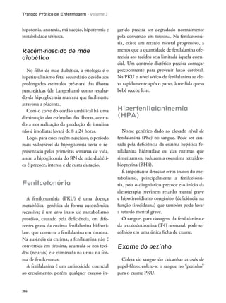 Tratado Prático de Enfermagem - volume 2
386
hipotonia, anorexia, má sucção, hipotermia e
instabilidade térmica.
Recém-nascido de mãe
diabética
No ilho de mãe diabética, a etiologia é o
hiperinsulinismo fetal secundário devido aos
prolongados estímulos pré-natal das ilhotas
pancreáticas (de Langerhans) como resulta-
do da hiperglicemia materna que facilmente
atravessa a placenta.
Com o corte do cordão umbilical há uma
diminuição dos estímulos das ilhotas, contu-
do a normalização da produção de insulina
não é imediata; levará de 8 a 24 horas.
Logo, para esses recém-nascidos, o período
mais vulnerável da hipoglicemia seria o re-
presentado pelas primeiras semanas de vida,
assim a hipoglicemia do RN de mãe diabéti-
ca é precoce, intensa e de curta duração.
Fenilcetonúria
A fenilcetonúria (PKU) é uma doença
metabólica, genética de forma autossômica
recessiva; é um erro inato do metabolismo
protéico, causado pela deiciência, em dife-
rentes graus da enzima fenilalanina hidroxi-
lase, que converte a fenilalanina em tirosina.
Na ausência da enzima, a fenilalanina não é
convertida em tirosina, acumula-se nos teci-
dos (neurais) e é eliminada na urina na for-
ma de fenilcetonas.
A fenilalanina é um aminoácido essencial
ao crescimento, porém qualquer excesso in-
gerido precisa ser degradado normalmente
pela conversão em tirosina. Na fenilcetonú-
ria, existe um retardo mental progressivo, a
menos que a quantidade de fenilalanina ofe-
recida aos tecidos seja limitada àquela essen-
cial. Um controle dietético precisa começar
precocemente para prevenir lesão cerebral.
Na PKU o nível sérico de fenilalanina se ele-
va rapidamente após o parto, à medida que o
bebê recebe leite.
Hiperfenilalaninemia
(HPA)
Nome genérico dado ao elevado nível de
fenilalanina (Phe) no sangue. Pode ser cau-
sada pela deiciência da enzima hepática fe-
nilalanina hidroxilase ou das enzimas que
sintetizam ou reduzem a coenzima tetraidro-
biopterina (BH4).
É importante detectar erros inatos do me-
tabolismo, principalmente a fenilcetonú-
ria, pois o diagnóstico precoce e o início da
dietoterapia previnem retardo mental grave
e hipotireoidismo congênito (deiciência na
função tireoideana) que também pode levar
a retardo mental grave.
O sangue, para dosagem da fenilalanina e
da tetraiodotironina (T4) neonatal, pode ser
colhido em uma única icha de exame.
Exame do pezinho
Coleta do sangue do calcanhar através de
papel-iltro; colete-se o sangue no “pezinho”
para o exame PKU.
 