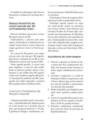 Capítulo 6 - Enfermagem em Neonatologia
389
O cuidado de enfermagem inclui observar
diariamente a evolução ou a involução da ic-
terícia.
Doença hemolítica do
recém-nascido por Rh
(eritroblastose fetal)
Somente indivíduos pertencentes ao fator
Rh negativo geram anti-Rh.
Acidentalmente, a placenta pode sofrer
ruptura, desfazendo-se o isolamento da cir-
culação materno-fetal e ocorrer mistura de
sangue; geralmente ocorre no inal da ges-
tação.
Se a criança for Rh positivo e seu sangue
misturar com o da mãe que é Rh negativo,
determinará a formação de anti-Rh na mãe.
Diicilmente ocorrerá com o primeiro ilho.
Numa segunda gravidez, se ocorrer nova
troca sangüínea e a mãe tiver sido sensibi-
lizada na primeira gravidez, afetará o feto.
Somente se uma mulher fator Rh negativo
receber uma transfusão sangüínea Rh positi-
va (incompatível) produzirá anti-Rh; assim,
quando esta mulher engravidar, o primeiro
ilho já poderá sofrer eritroblastose fetal.
Icterícia Fisiológica do
Recém-nascido
Coloração amarelada da pele e das escleró-
ticas, e hiperbilirrubinemia freqüentemente
em recém-nascido nos 5 primeiros dias de
vida e que desaparece dentro de 7 a 14 dias.
É geralmente benigna e autolimitante, em-
bora nos prematuros a hiperbilirrubina possa
ser mais grave.
A fototerapia é a forma de terapêutica física
especial que utiliza as propriedades da luz.
Fototerapia especial consiste em expor
um recém-nascido normal ou prematuro
com icterícia intensa à fonte luminosa azul
ou branca (8 tubos de 20 watts cada), acar-
retando uma fotocomposição da bilirrubina
livre nos dois milímetros mais supericiais da
pele. A luminosidade do sistema deve variar
entre 100 e 300 footcandles (unidade de ilu-
minação), sendo o maior efeito fotoquímico
observado na faixa azul (ultravioleta), 380 a
480 milimera.
Assistência de enfermagem
1. Durante a exposição aos banhos de luz,
a criança deve icar completamente des-
pida, com proteção ocular (máscaras ou
óculos negros) cuidadosamente posicio-
nada.
2. Controlar a temperatura e o estado de
hidratação (veriicar a temperatura a cada
3 horas e oferecer água ou leite materno
por meio do estímulo à amamentação,
nos intervalos das mamadas).
3. Mudar de decúbito com freqüência, para
expor maior superfície corpórea possí-
vel.
4. Conservar o aparelho (fototerapia) a uma
distância de 40 cm, quando na incuba-
dora, e de 60 cm, quando no berço.
5. Estimular a alimentação, considerando
que é uma das formas de prevenção da
hiperbilirrubinemia.
 