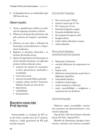 Tratado Prático de Enfermagem - volume 2
390
6. As lâmpadas devem ser substituídas após
200 horas de uso.
Observações
1. Testar o aparelho para veriicar as condi-
ções de segurança mecânica e elétrica.
2. Observar a coloração das escleróticas e da
pele, presença de erupções e queimadu-
ras.
3. Informar aos pais sobre a indicação da
fototerapia, os procedimentos e a impor-
tância terapêutica.
4. Registrar as alterações observadas e os
horários dos banhos de luz.
5. Apesar da importância da fototerapia no
recém-nascido prematuro, sua aplicação
promove efeitos colaterais como:
as fezes apresentam-se amolecidas e
esverdeadas;
-
bilização da pele aos raios de luz;
Recém-nascido
Pré-termo
Prematuridade é a condição do RN an-
tes do termo, nascido antes de 37 semanas.
Avalia-se a idade gestacional do RN pelo
método Capurro.
Caracterização
Peculiaridades
Anatomofuncionais
-
poral;
deglutição imperfeita;
anestésicos de uso obstétrico.
Alimentação
Objetivos: suprir necessidades nutricio-
nais, promover um desenvolvimento e cres-
cimento adequado.
Tipo de leite: LM, leite de banco, fórmulas
lácteas (Pré Nan®, Aptamil Pré®).
Métodos de alimentação: gavagem (inter-
mitente, contínua), seio materno, mamadei-
 