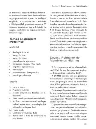 Capítulo 6 - Enfermagem em Neonatologia
391
ra. Em caso de impossibilidade de aleitamen-
to materno, o bebê receberá fórmulas lácteas.
A gavagem será feita a partir de sondagem
orogástrica em prematuros com peso inferior
a 1.800 g ou idade gestacional menor que 35
semanas, naqueles em que a deglutição ou
sucção é insuiciente ou naqueles impossibi-
litados de sugar.
Técnica de sondagem
orogástrica
Material
Etapas
1. Lavar as mãos.
2. Preparar o material.
3. Medir o comprimento da sonda a ser in-
troduzida.
4. Passar a sonda pela via oral (mais indicada).
5. Veriicar o posicionamento da sonda por
meio da aspiração do conteúdo gástrico,
utilizando a seringa de 3 ml.
6. Fixar a sonda.
7. Conirmar o volume da dieta.
8. Administrar a dieta de preferência no
colo da mãe.
Se a criança puder realizar esforço, estimu-
lar a sucção com o dedo mínimo enluvado,
durante a descida do leite (estimulando o
desenvolvimento da musculatura oral e faci-
litando a transição da sonda para sucção); la-
var a sonda após o término da gavagem com
3 ml de água destilada (evitar obstrução da
luz diminuta da sonda por resíduos de lei-
te). Após a dieta, posicionar o RN em semi-
fowler, decúbito lateral direito ou decúbito
ventral (facilitando o esvaziamento gástrico e
a eructação, diminuindo episódios de regur-
gitação e vômitos e evitando agravamento do
distúrbio respiratório, se presente).
Doença Pulmonar de
Membranas Hialinas
A doença pulmonar de membranas hiali-
nas (DPMH) é uma das causas mais freqüen-
tes de insuiciência respiratória do RN.
A DPMH constitui um dos problemas
mais comuns de um serviço de neonatologia
e uma das principais causas de mortalidade
entre RN de pré-termo, ocorrendo de 0,5 a
1,0% em todos os nascimentos.
Osfatorespredisponentessãoprematurida-
de; sexo masculino; anóxia perinatal; história
materna de hemorragias; diabetes materno;
segundo gemelar; RN anterior afetado; parto
cesáreo; hipotermia.
O quadro clínico inclui insuiciência respi-
ratória nas primeiras horas de vida; dispnéia;
aumento progressivo da freqüência respira-
tória; retração esternal importante; tiragem
intercostal; cianose central; gemido expira-
tório; crises de apnéia; palidez; hipotermia;
 